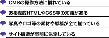 CMSの操作方法に慣れている | ある程度HTMLやCSS等の知識がある | 写真やロゴ等の素材や原稿が全て揃っている | サイト構造が事前に決定している