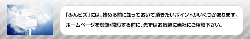 「みんビズ」には、始める前に知っておいて頂きたいポイントがいくつかあります。ホームページを登録・開設する前に、先ずはお気軽に当社にご相談下さい。